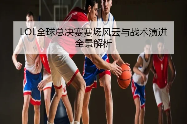 LOL全球总决赛赛场风云与战术演进全景解析