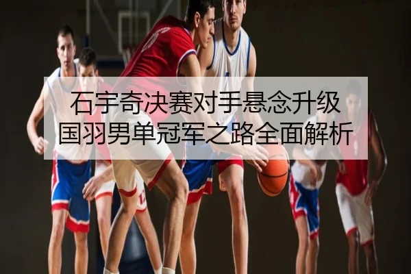 石宇奇决赛对手悬念升级 国羽男单冠军之路全面解析