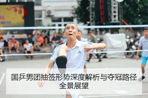 国乒男团抽签形势深度解析与夺冠路径全景展望