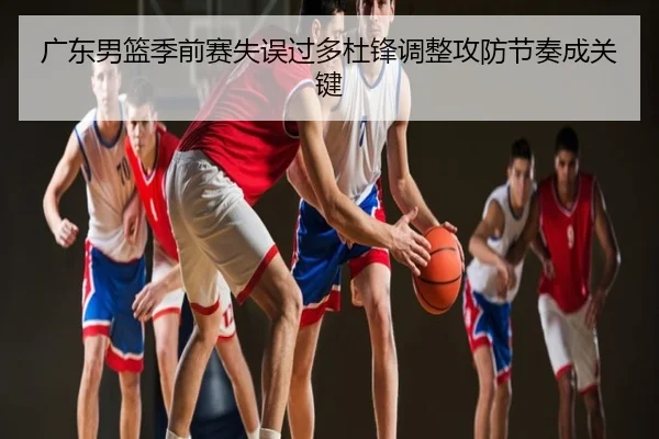 广东男篮季前赛失误过多杜锋调整攻防节奏成关键