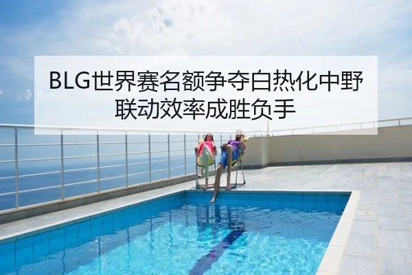 BLG世界赛名额争夺白热化中野联动效率成胜负手