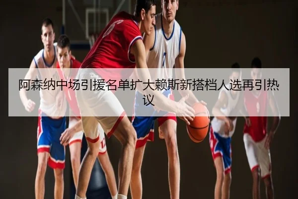 阿森纳中场引援名单扩大赖斯新搭档人选再引热议