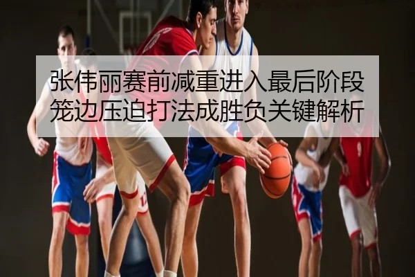 张伟丽赛前减重进入最后阶段 笼边压迫打法成胜负关键解析