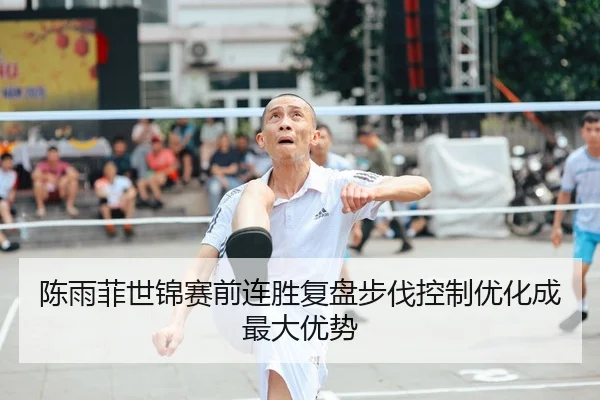 陈雨菲世锦赛前连胜复盘步伐控制优化成最大优势