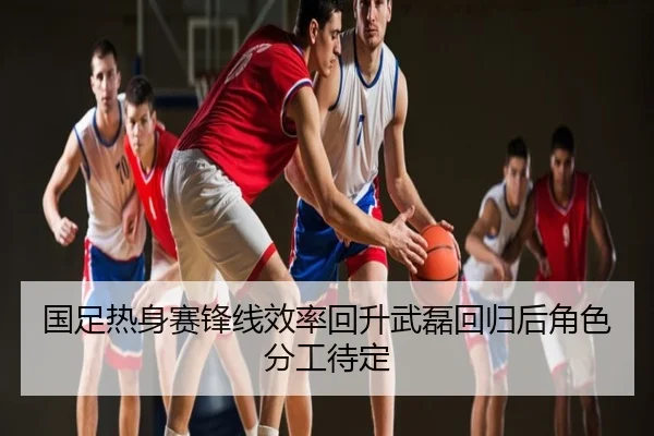 国足热身赛锋线效率回升武磊回归后角色分工待定