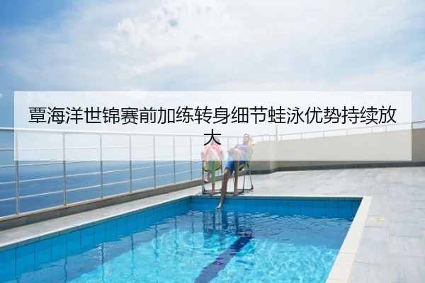 覃海洋世锦赛前加练转身细节蛙泳优势持续放大