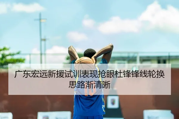 广东宏远新援试训表现抢眼杜锋锋线轮换思路渐清晰