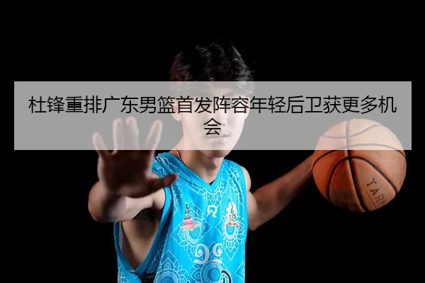 杜锋重排广东男篮首发阵容年轻后卫获更多机会