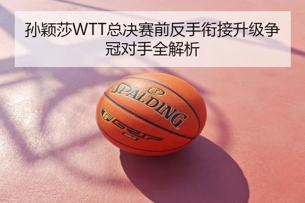 孙颖莎WTT总决赛前反手衔接升级争冠对手全解析