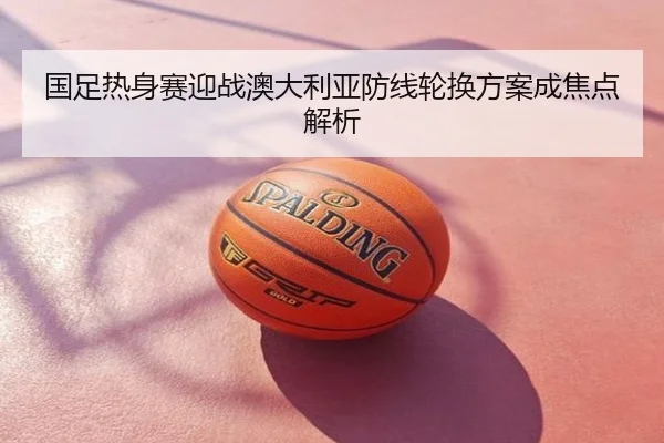 国足热身赛迎战澳大利亚防线轮换方案成焦点解析
