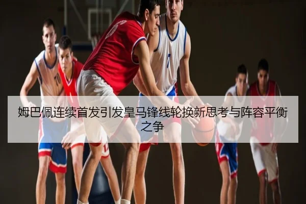 姆巴佩连续首发引发皇马锋线轮换新思考与阵容平衡之争